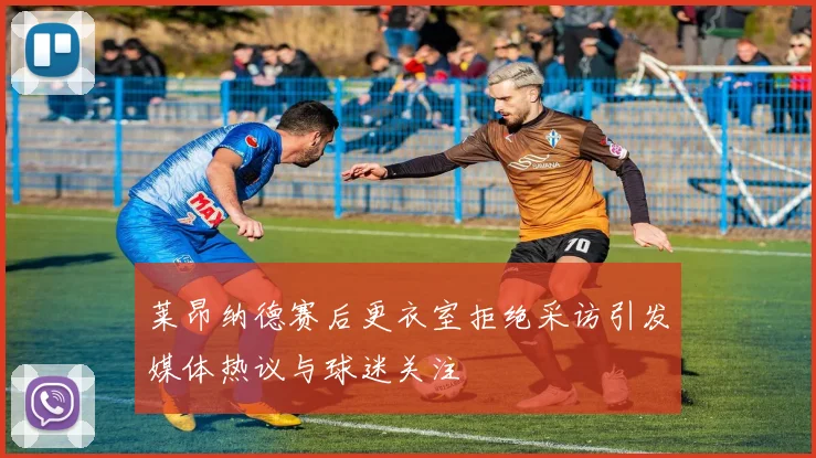 莱昂纳德赛后更衣室拒绝采访引发媒体热议与球迷关注