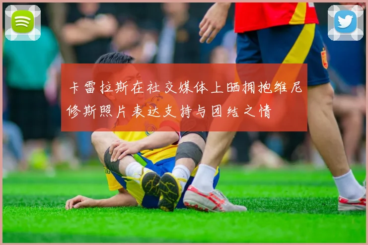 卡雷拉斯在社交媒体上晒拥抱维尼修斯照片表达支持与团结之情