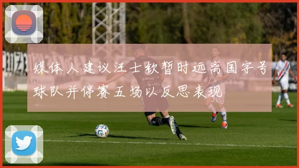 媒体人建议汪士钦暂时远离国字号球队并停赛五场以反思表现