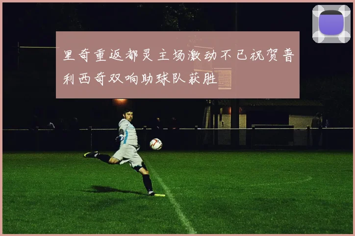 里奇重返都灵主场激动不已祝贺普利西奇双响助球队获胜