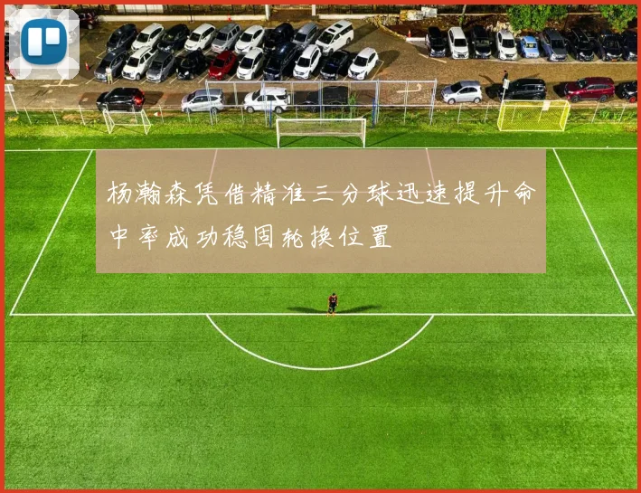 杨瀚森凭借精准三分球迅速提升命中率成功稳固轮换位置