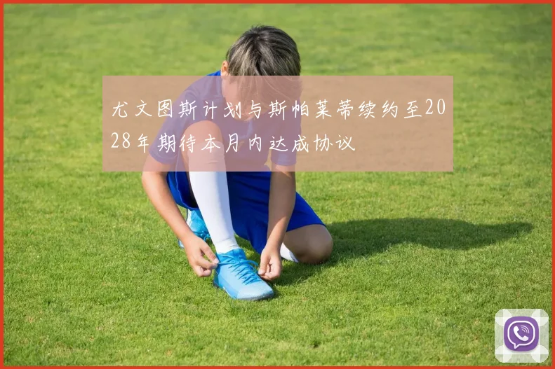 尤文图斯计划与斯帕莱蒂续约至2028年期待本月内达成协议