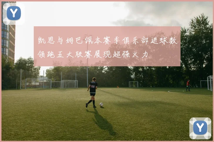 凯恩与姆巴佩本赛季俱乐部进球数领跑五大联赛展现超强火力