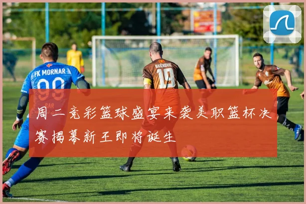 周二竞彩篮球盛宴来袭美职篮杯决赛揭幕新王即将诞生