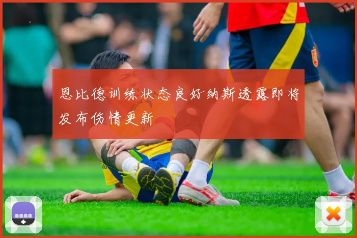 恩比德训练状态良好纳斯透露即将发布伤情更新