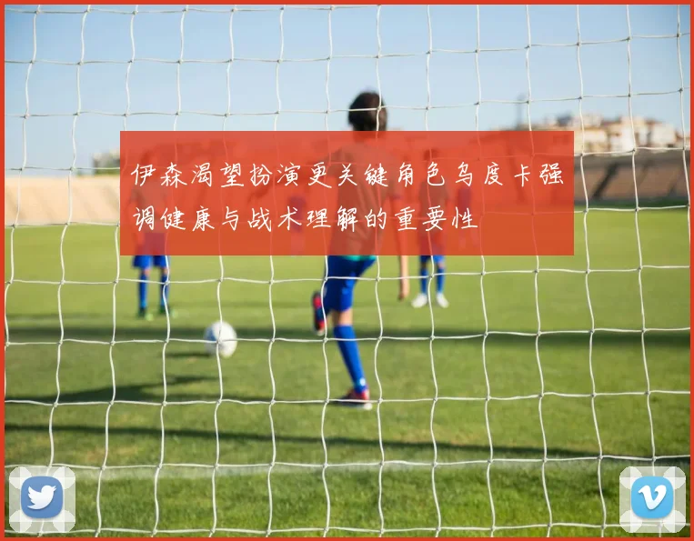 伊森渴望扮演更关键角色乌度卡强调健康与战术理解的重要性