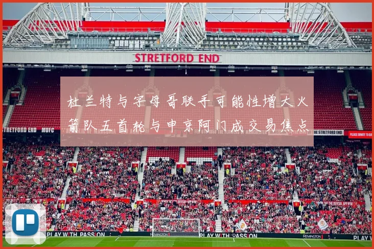 杜兰特与字母哥联手可能性增大火箭队五首轮与申京阿门成交易焦点