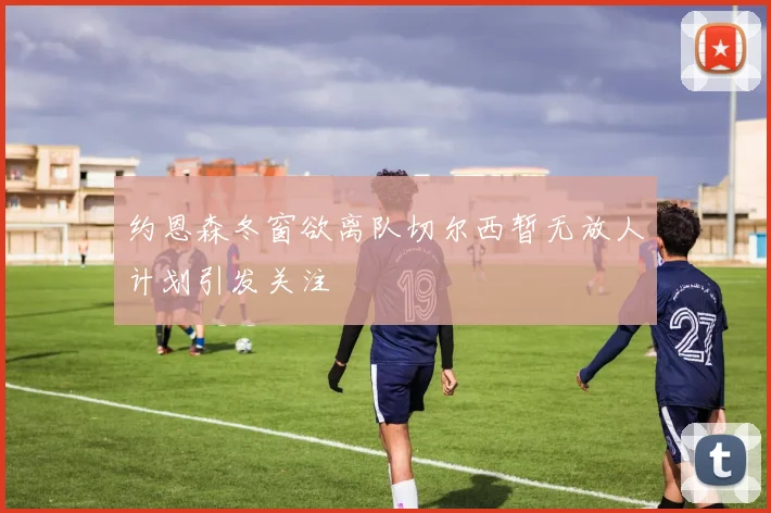 约恩森冬窗欲离队切尔西暂无放人计划引发关注