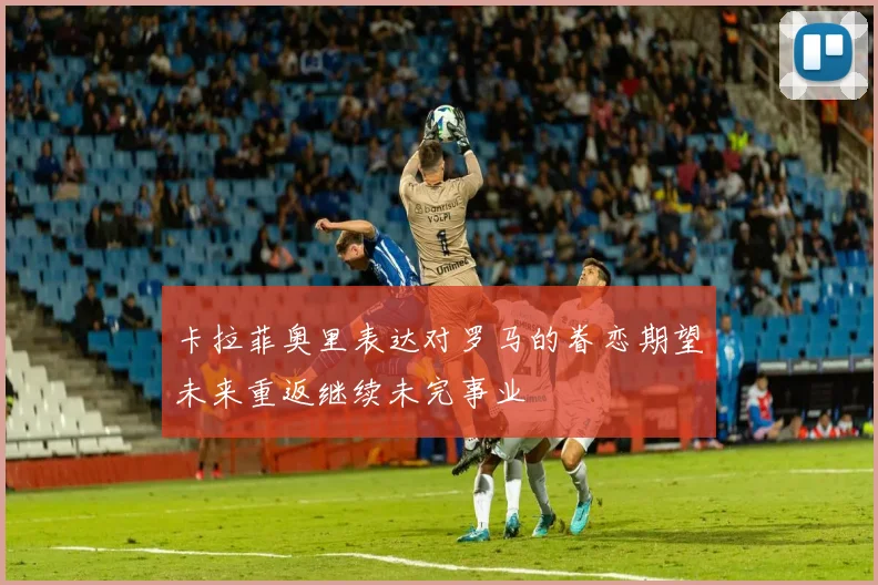 卡拉菲奥里表达对罗马的眷恋期望未来重返继续未完事业