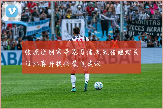 张源送别塞蒂恩寄语未来将继续关注比赛并提供最佳建议
