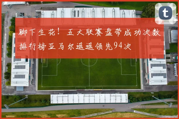脚下生花！五大联赛盘带成功次数排行榜亚马尔遥遥领先94次