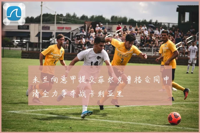 米兰向意甲提交菲尔克鲁格合同申请全力争夺战卡利亚里