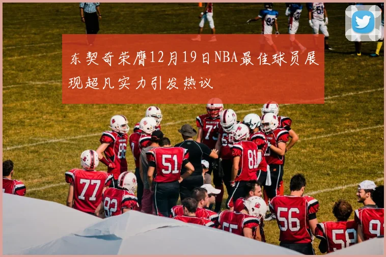 东契奇荣膺12月19日NBA最佳球员展现超凡实力引发热议