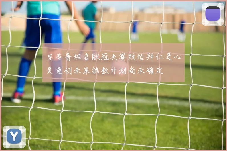 克洛普坦言欧冠决赛败给拜仁是心灵重创未来执教计划尚未确定