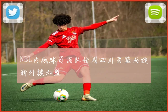 NBL内线球员离队传闻四川男篮或迎新外援加盟