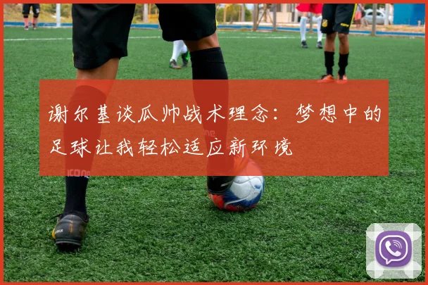 谢尔基谈瓜帅战术理念：梦想中的足球让我轻松适应新环境