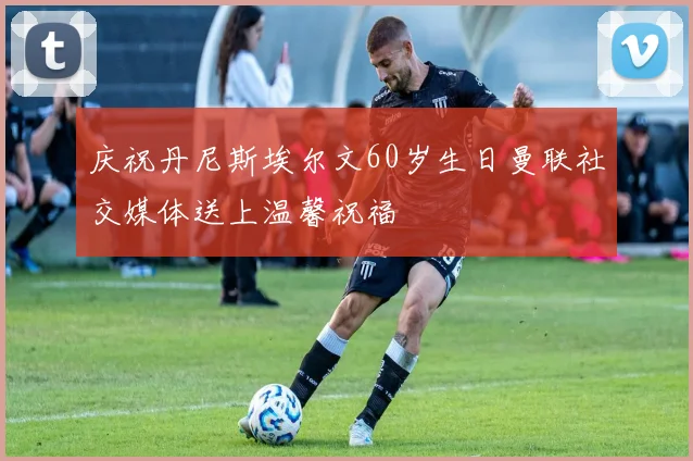 庆祝丹尼斯埃尔文60岁生日曼联社交媒体送上温馨祝福