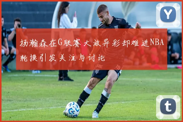 杨瀚森在G联赛大放异彩却难进NBA轮换引发关注与讨论