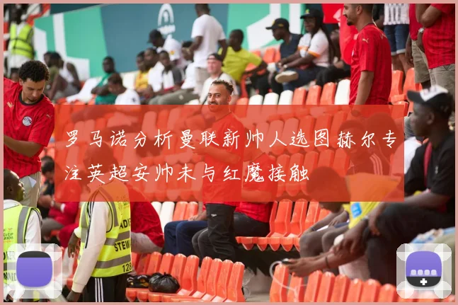 罗马诺分析曼联新帅人选图赫尔专注英超安帅未与红魔接触