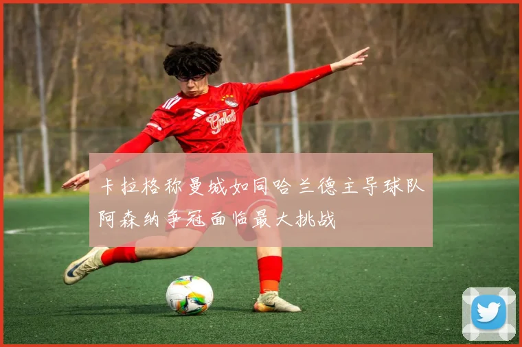卡拉格称曼城如同哈兰德主导球队阿森纳争冠面临最大挑战