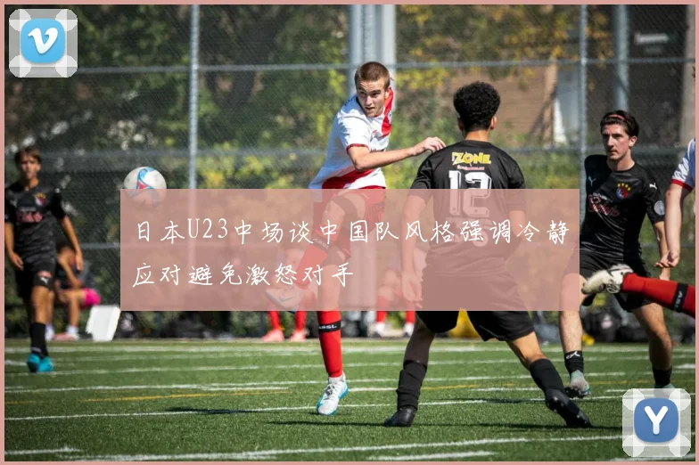 日本U23中场谈中国队风格强调冷静应对避免激怒对手