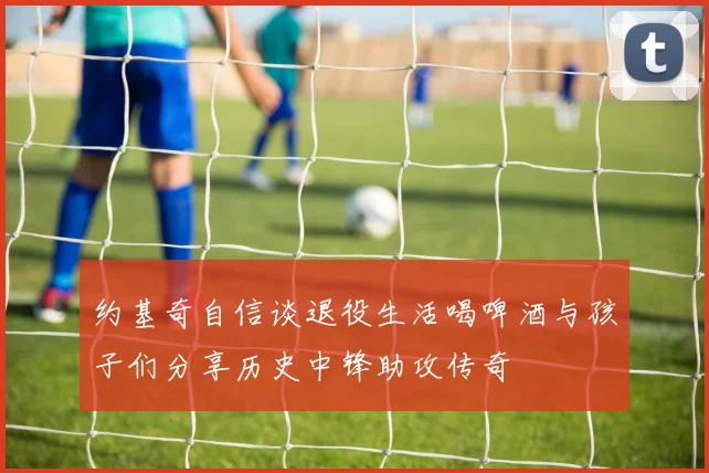 约基奇自信谈退役生活喝啤酒与孩子们分享历史中锋助攻传奇