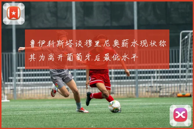 鲁伊科斯塔谈穆里尼奥薪水现状称其为离开葡萄牙后最低水平