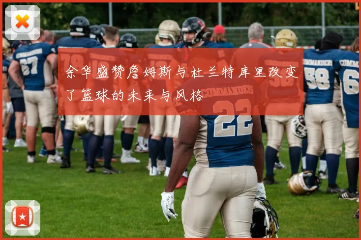 余华盛赞詹姆斯与杜兰特库里改变了篮球的未来与风格