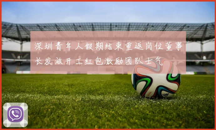 深圳青年人假期结束重返岗位董事长发放开工红包激励团队士气