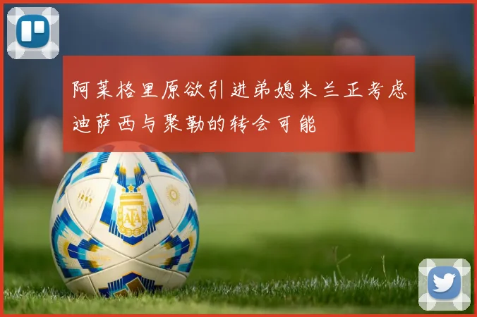 阿莱格里原欲引进弟媳米兰正考虑迪萨西与聚勒的转会可能