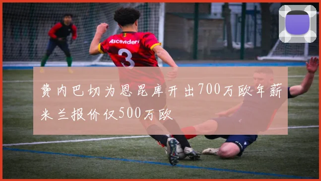费内巴切为恩昆库开出700万欧年薪米兰报价仅500万欧