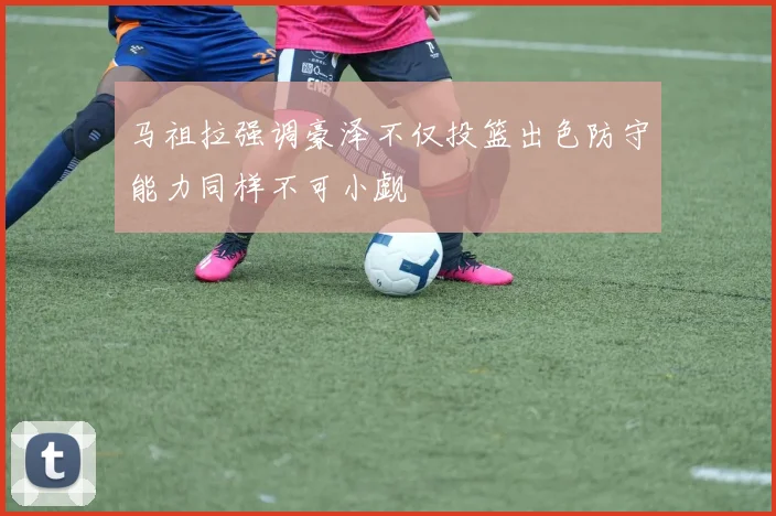 马祖拉强调豪泽不仅投篮出色防守能力同样不可小觑