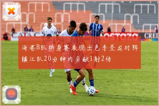 海港B队热身赛表现出色李圣龙对阵镇江队20分钟内贡献1射2传