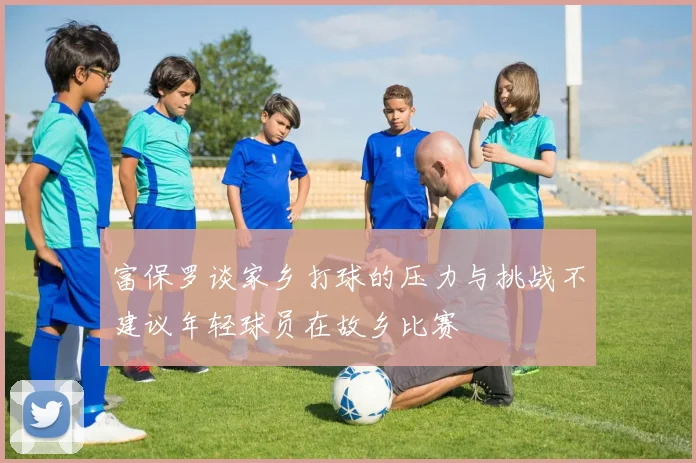 富保罗谈家乡打球的压力与挑战不建议年轻球员在故乡比赛
