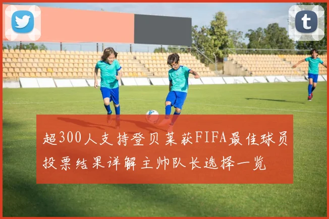 超300人支持登贝莱获FIFA最佳球员投票结果详解主帅队长选择一览