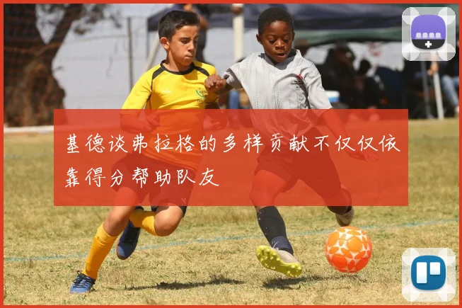 基德谈弗拉格的多样贡献不仅仅依靠得分帮助队友