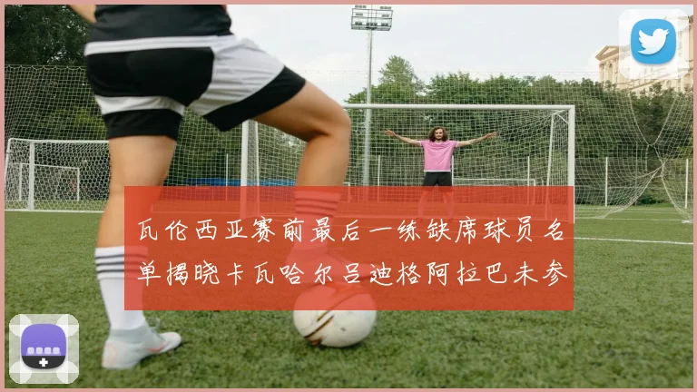瓦伦西亚赛前最后一练缺席球员名单揭晓卡瓦哈尔吕迪格阿拉巴未参与训练