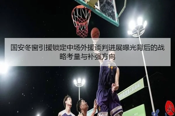 国安冬窗引援锁定中场外援谈判进展曝光背后的战略考量与补强方向（188bet）
